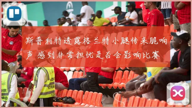 斯普利特透露格兰特小腿传来脆响声 感到非常担忧是否会影响比赛