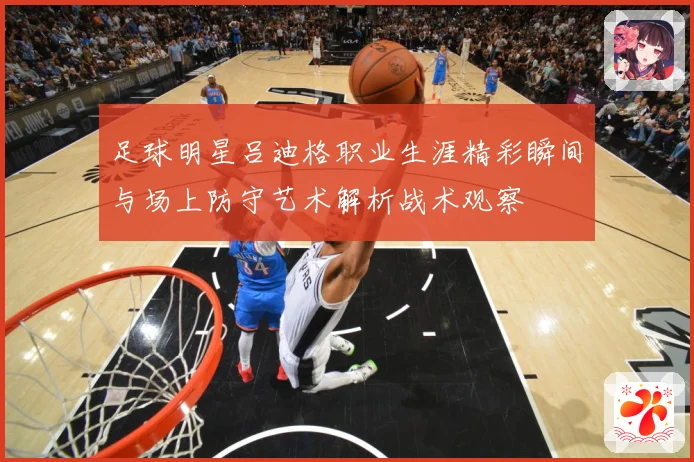 足球明星吕迪格职业生涯精彩瞬间与场上防守艺术解析战术观察