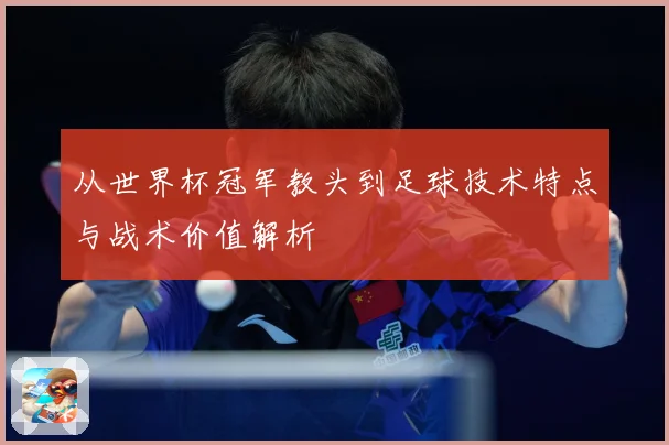 从世界杯冠军教头到足球技术特点与战术价值解析