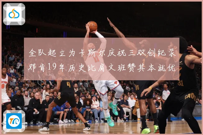全队起立为卡斯尔庆祝三双创纪录邓肯19年历史比肩文班赞其本就优秀