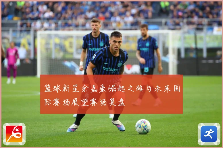 篮球新星余嘉豪崛起之路与未来国际赛场展望赛场复盘