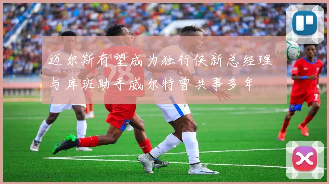 迈尔斯有望成为独行侠新总经理  与库班助手威尔特曾共事多年