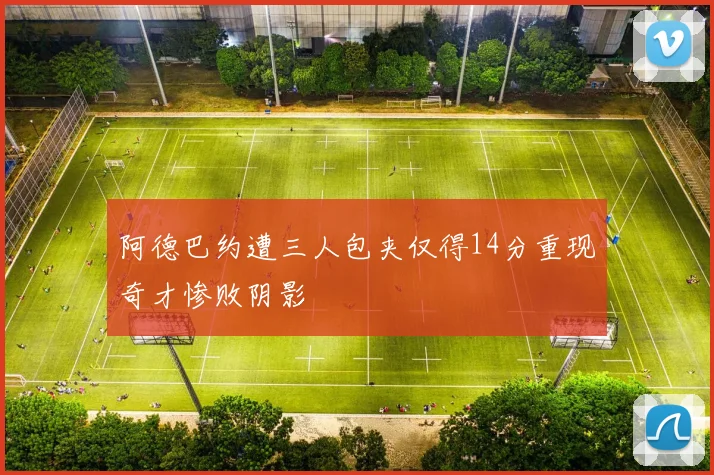 阿德巴约遭三人包夹仅得14分重现奇才惨败阴影