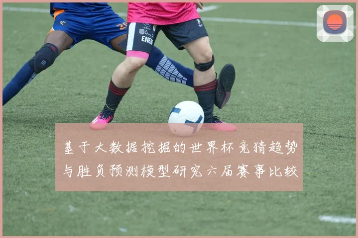 基于大数据挖掘的世界杯竞猜趋势与胜负预测模型研究六届赛事比较分析