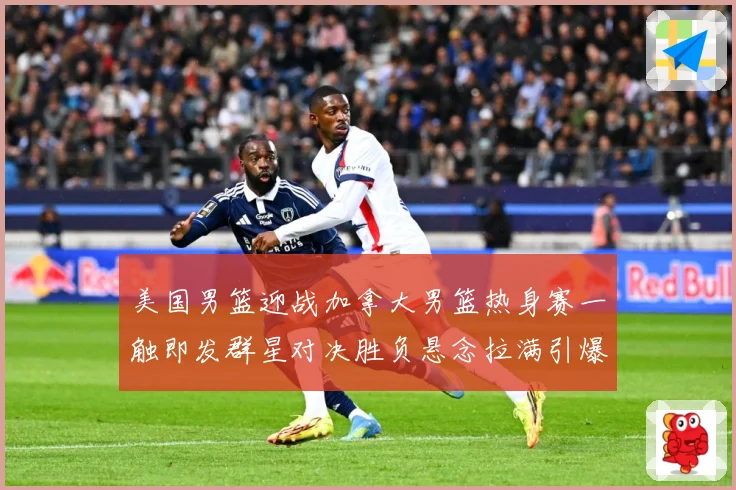 美国男篮迎战加拿大男篮热身赛一触即发群星对决胜负悬念拉满引爆期待