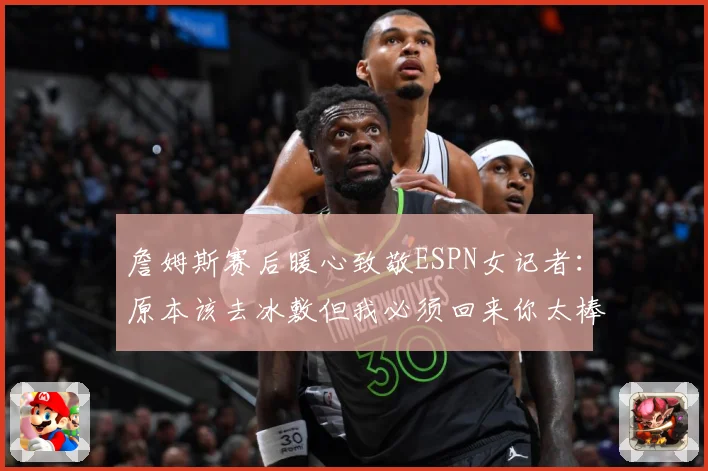 詹姆斯赛后暖心致敬ESPN女记者：原本该去冰敷但我必须回来你太棒了