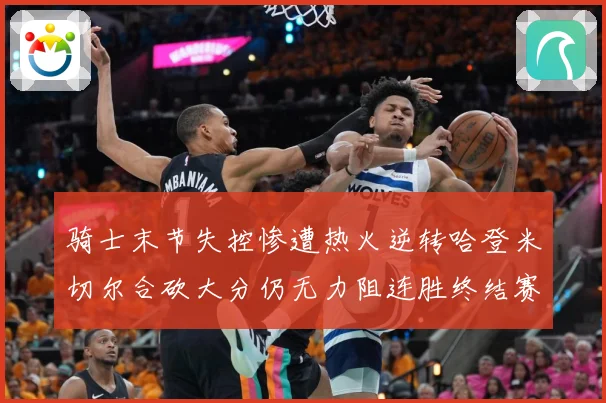 骑士末节失控惨遭热火逆转哈登米切尔合砍大分仍无力阻连胜终结赛场复盘