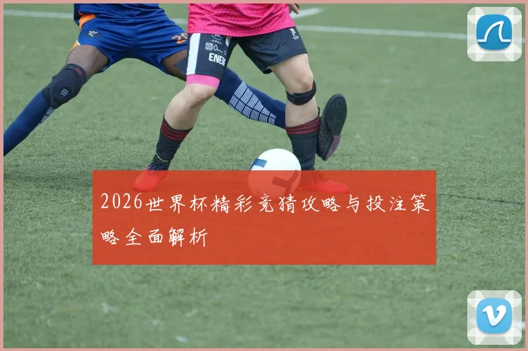 2026世界杯精彩竞猜攻略与投注策略全面解析