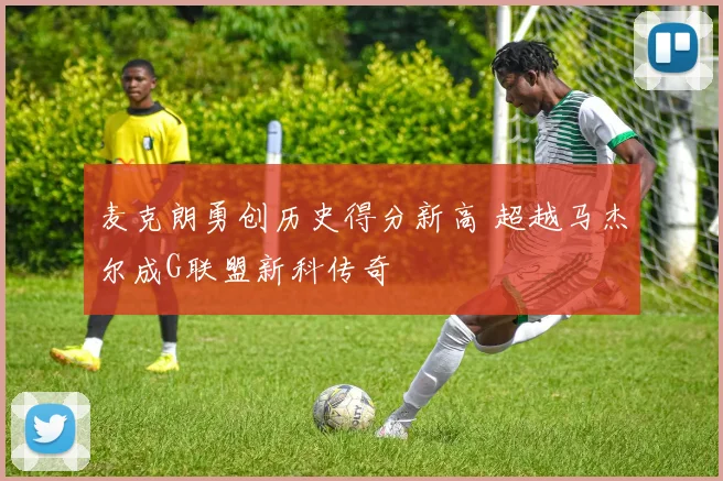 麦克朗勇创历史得分新高 超越马杰尔成G联盟新科传奇