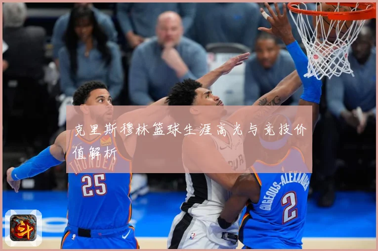 克里斯穆林篮球生涯高光与竞技价值解析