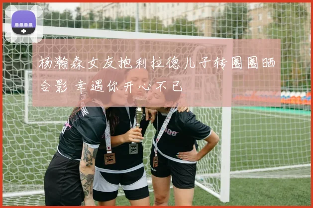 杨瀚森女友抱利拉德儿子转圈圈晒合影 幸遇你开心不已